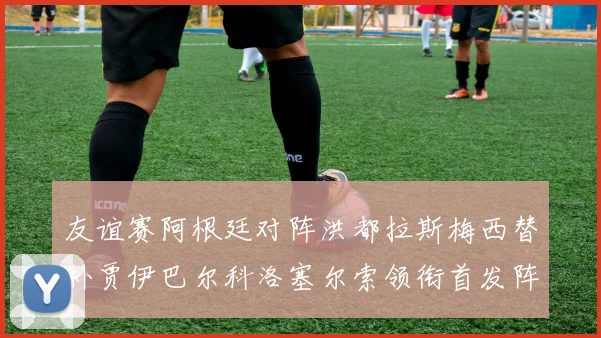 友谊赛阿根廷对阵洪都拉斯梅西替补贾伊巴尔科洛塞尔索领衔首发阵容