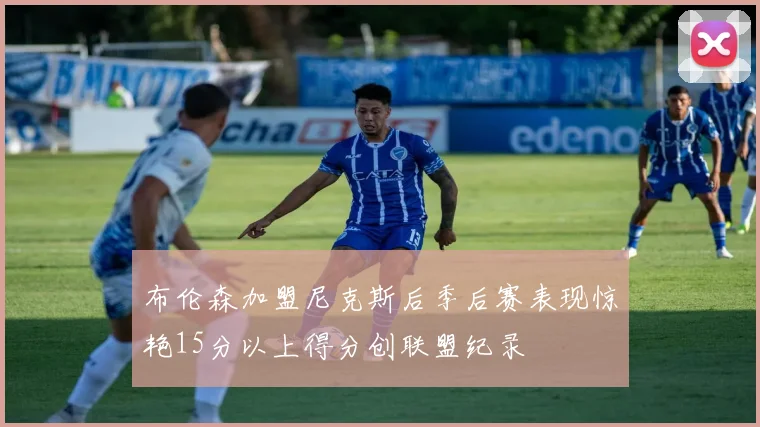 布伦森加盟尼克斯后季后赛表现惊艳15分以上得分创联盟纪录