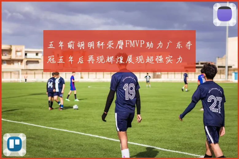 五年前胡明轩荣膺FMVP助力广东夺冠五年后再现辉煌展现超强实力