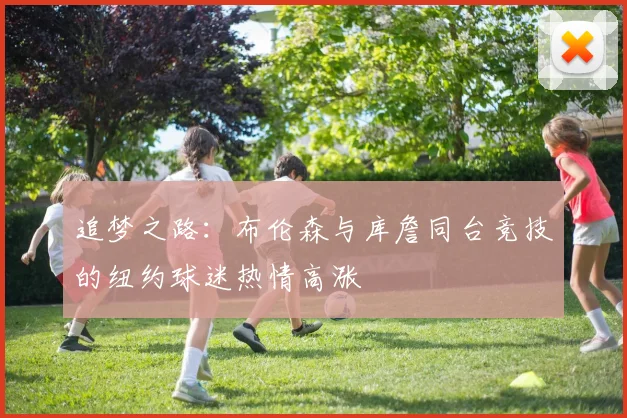 追梦之路：布伦森与库詹同台竞技的纽约球迷热情高涨