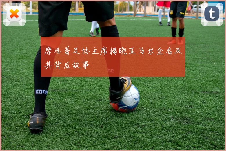 摩洛哥足协主席揭晓亚马尔全名及其背后故事