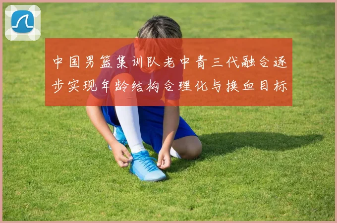 中国男篮集训队老中青三代融合逐步实现年龄结构合理化与换血目标