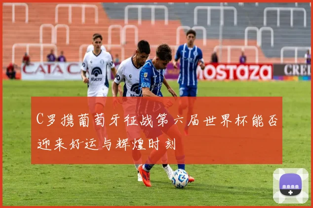 C罗携葡萄牙征战第六届世界杯能否迎来好运与辉煌时刻
