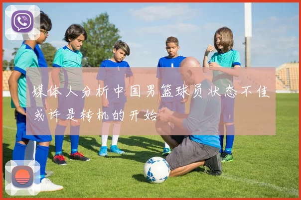 媒体人分析中国男篮球员状态不佳或许是转机的开始