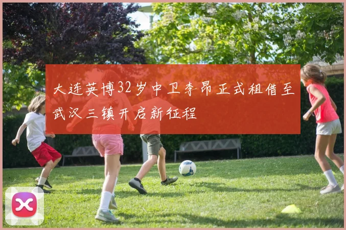 大连英博32岁中卫李昂正式租借至武汉三镇开启新征程