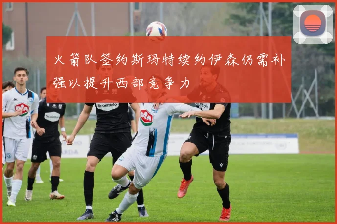 火箭队签约斯玛特续约伊森仍需补强以提升西部竞争力