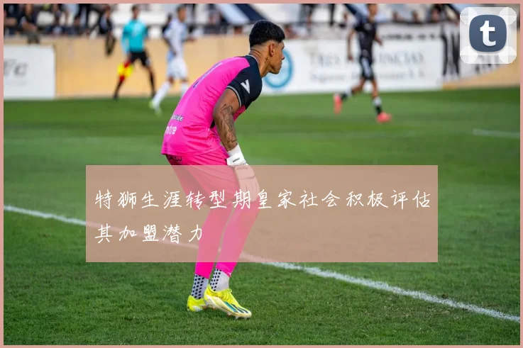 特狮生涯转型期皇家社会积极评估其加盟潜力
