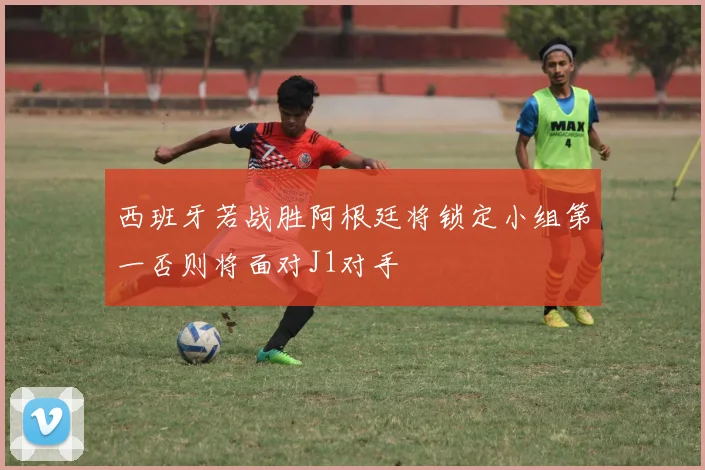 西班牙若战胜阿根廷将锁定小组第一否则将面对J1对手