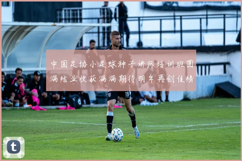 中国足协小足球种子讲师培训班圆满结业收获满满期待明年再创佳绩