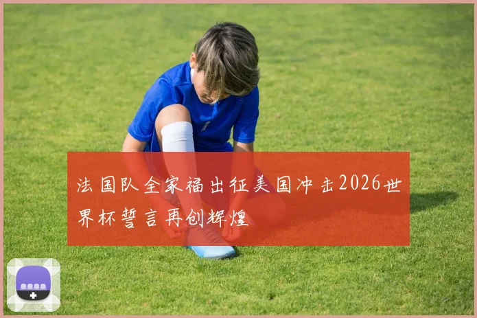 法国队全家福出征美国冲击2026世界杯誓言再创辉煌